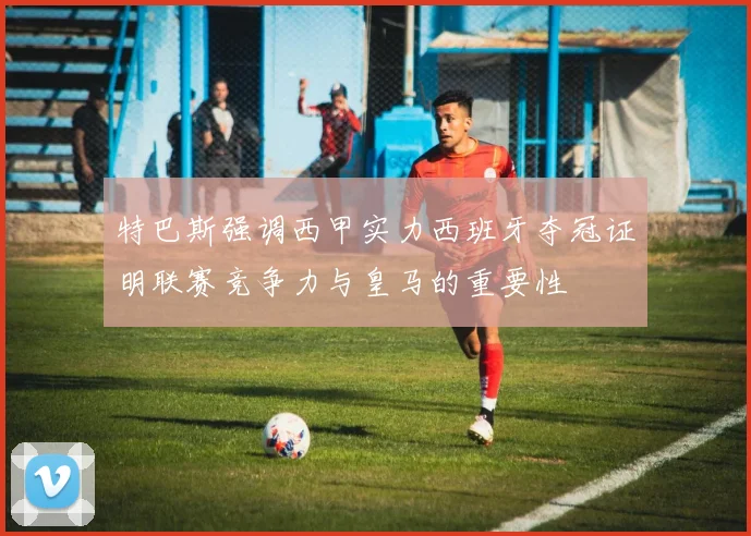 特巴斯强调西甲实力西班牙夺冠证明联赛竞争力与皇马的重要性
