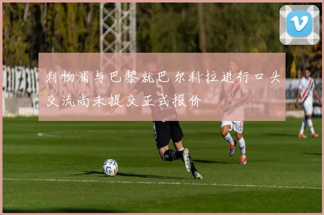 利物浦与巴黎就巴尔科拉进行口头交流尚未提交正式报价