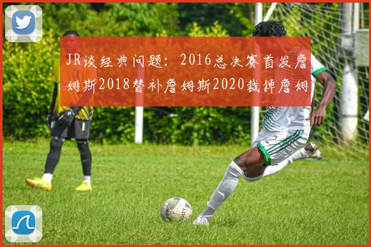 JR谈经典问题：2016总决赛首发詹姆斯2018替补詹姆斯2020裁掉詹姆斯的背后故事