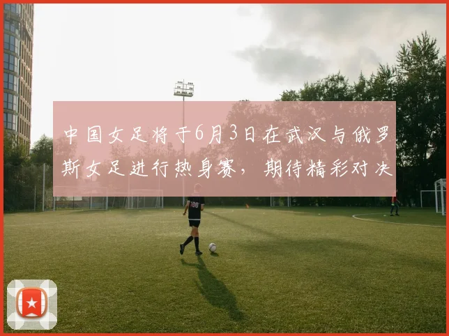 中国女足将于6月3日在武汉与俄罗斯女足进行热身赛，期待精彩对决