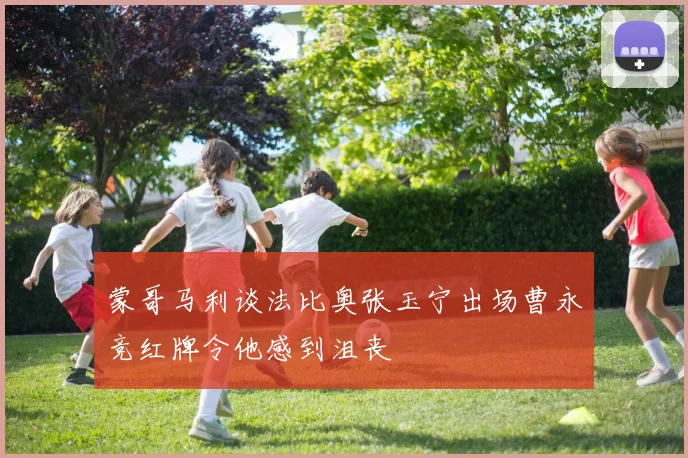 蒙哥马利谈法比奥张玉宁出场曹永竞红牌令他感到沮丧
