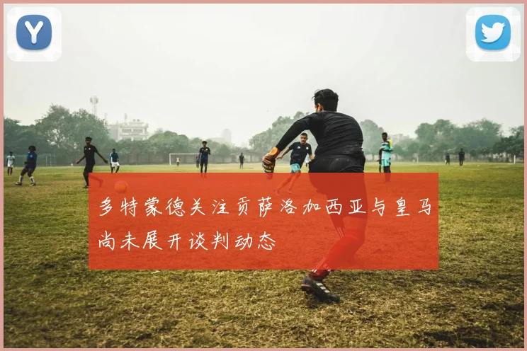 多特蒙德关注贡萨洛加西亚与皇马尚未展开谈判动态