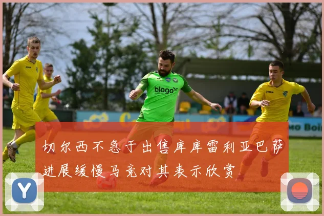 切尔西不急于出售库库雷利亚巴萨进展缓慢马竞对其表示欣赏