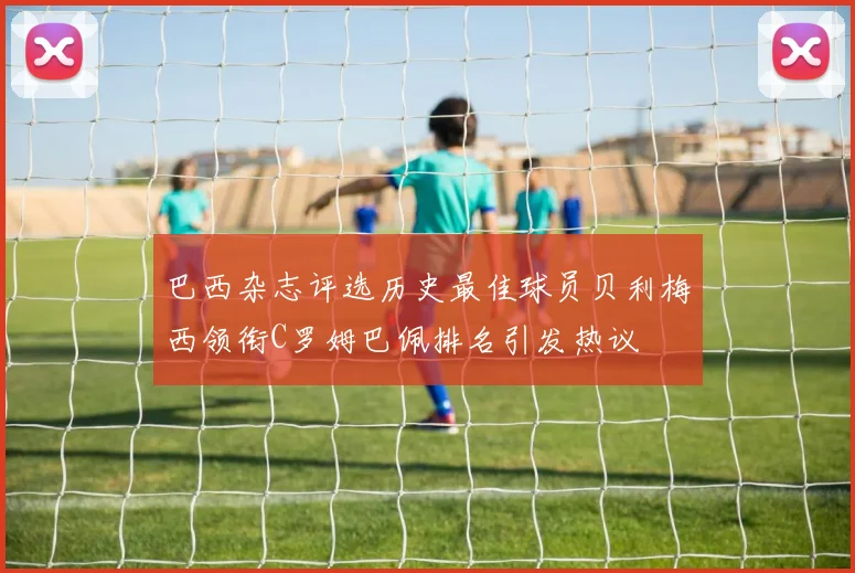 巴西杂志评选历史最佳球员贝利梅西领衔C罗姆巴佩排名引发热议
