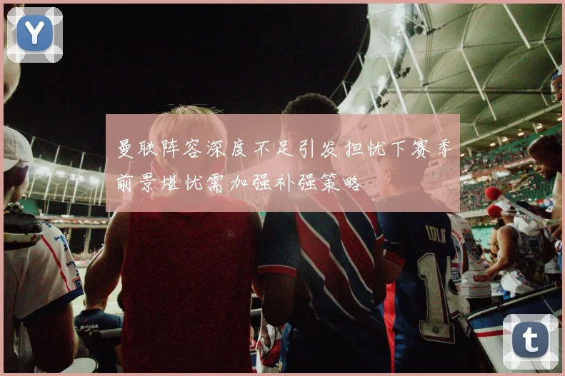 曼联阵容深度不足引发担忧下赛季前景堪忧需加强补强策略