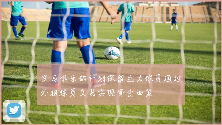 罗马俱乐部计划保留主力球员通过外租球员交易实现资金回笼