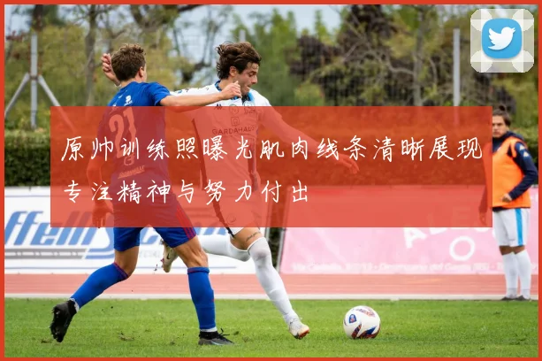 原帅训练照曝光肌肉线条清晰展现专注精神与努力付出