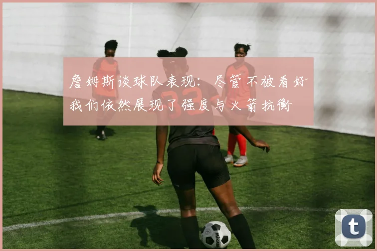詹姆斯谈球队表现：尽管不被看好我们依然展现了强度与火箭抗衡