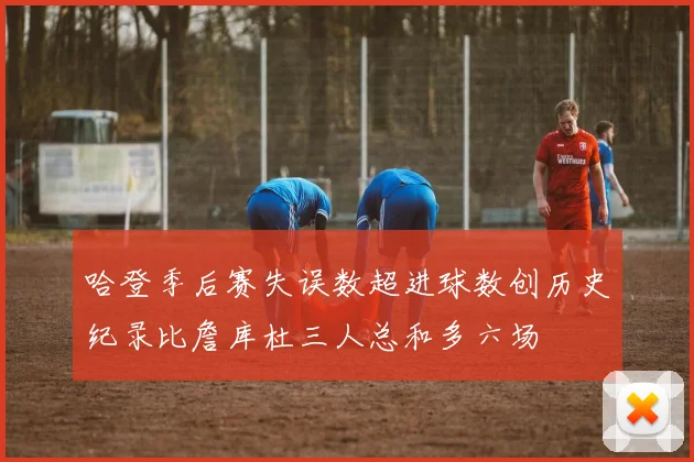 哈登季后赛失误数超进球数创历史纪录比詹库杜三人总和多六场